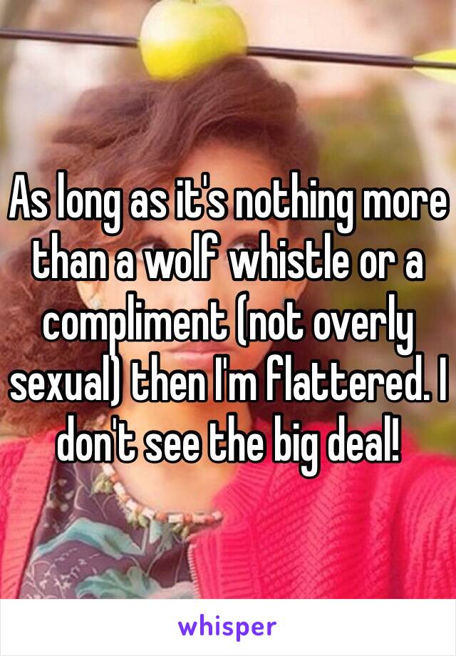 As long as it's nothing more than a wolf whistle or a compliment (not overly sexual) then I'm flattered. I don't see the big deal! 