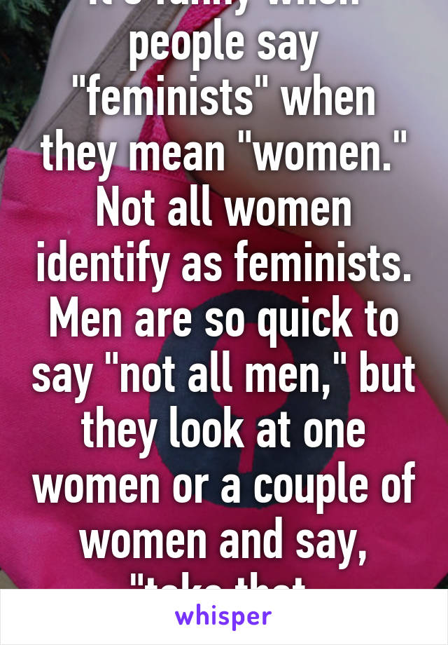 It's funny when people say "feminists" when they mean "women." Not all women identify as feminists. Men are so quick to say "not all men," but they look at one women or a couple of women and say, "take that, feminists!"