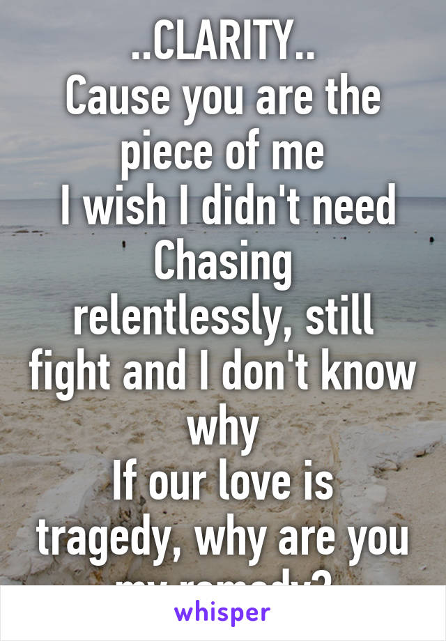 ..CLARITY..
Cause you are the piece of me
 I wish I didn't need
Chasing relentlessly, still fight and I don't know why
If our love is tragedy, why are you my remedy?