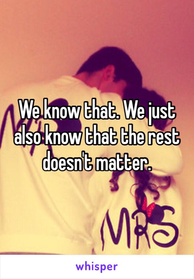 We know that. We just also know that the rest doesn't matter.