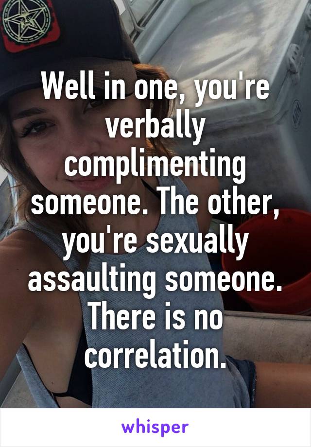 Well in one, you're verbally complimenting someone. The other, you're sexually assaulting someone. There is no correlation.