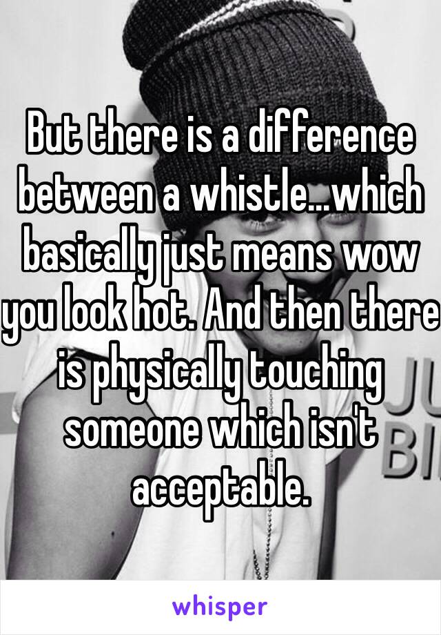 But there is a difference between a whistle...which basically just means wow you look hot. And then there is physically touching someone which isn't acceptable. 