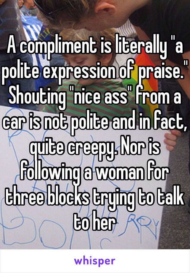 A compliment is literally "a polite expression of praise." Shouting "nice ass" from a car is not polite and in fact, quite creepy. Nor is following a woman for three blocks trying to talk to her 