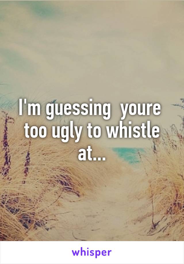 I'm guessing  youre  too ugly to whistle at...