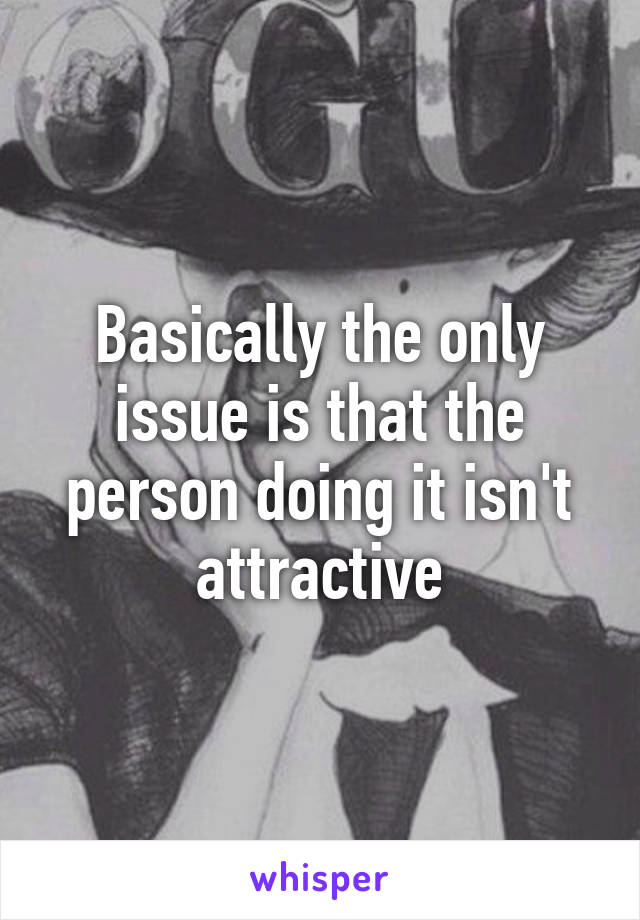 Basically the only issue is that the person doing it isn't attractive