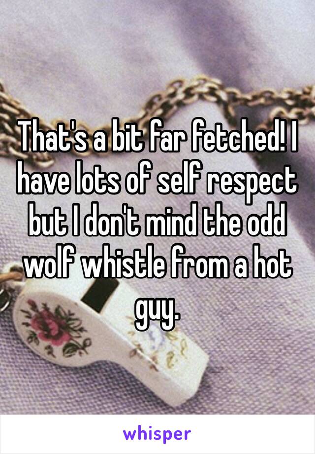 That's a bit far fetched! I have lots of self respect but I don't mind the odd wolf whistle from a hot guy. 