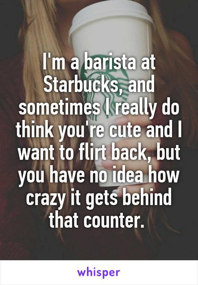 I'm a barista at Starbucks, and sometimes I really do think you're cute and I want to flirt back, but you have no idea how crazy it gets behind that counter. 