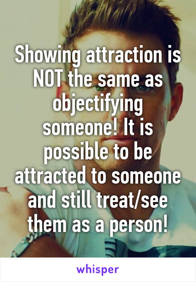 Showing attraction is NOT the same as objectifying someone! It is possible to be attracted to someone and still treat/see them as a person!