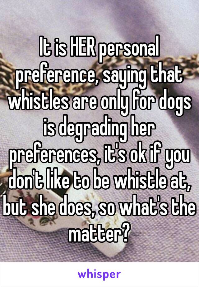 It is HER personal preference, saying that whistles are only for dogs is degrading her preferences, it's ok if you don't like to be whistle at, but she does, so what's the matter?