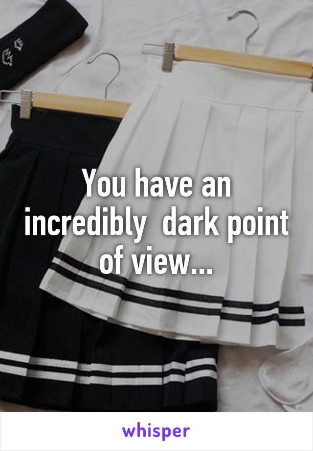 You have an incredibly  dark point of view...