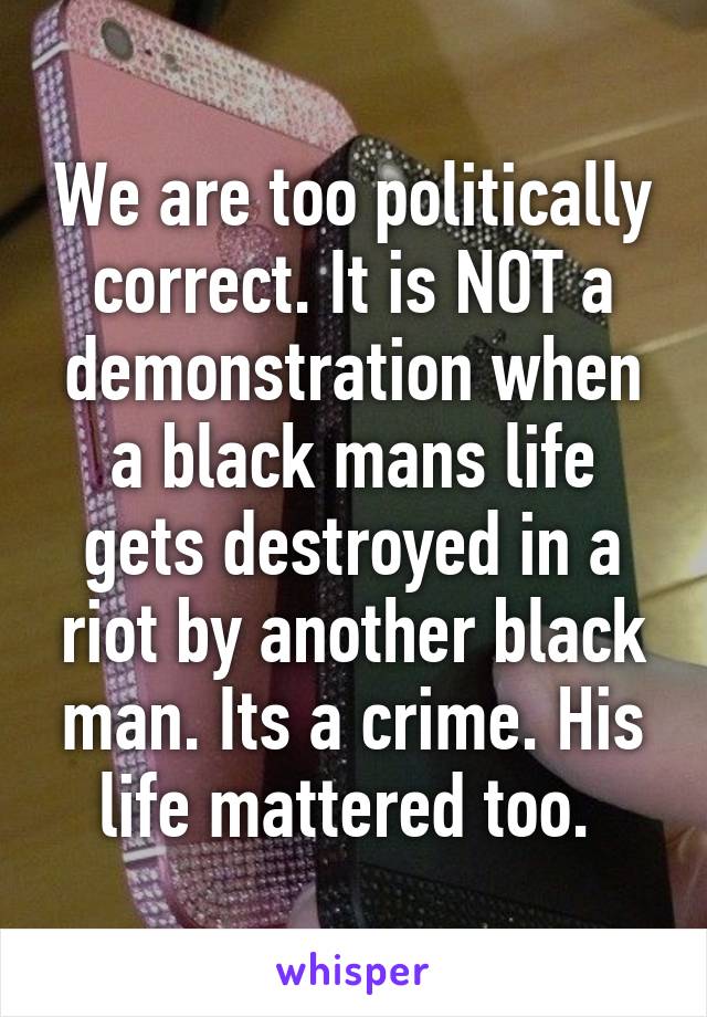 We are too politically correct. It is NOT a demonstration when a black mans life gets destroyed in a riot by another black man. Its a crime. His life mattered too. 