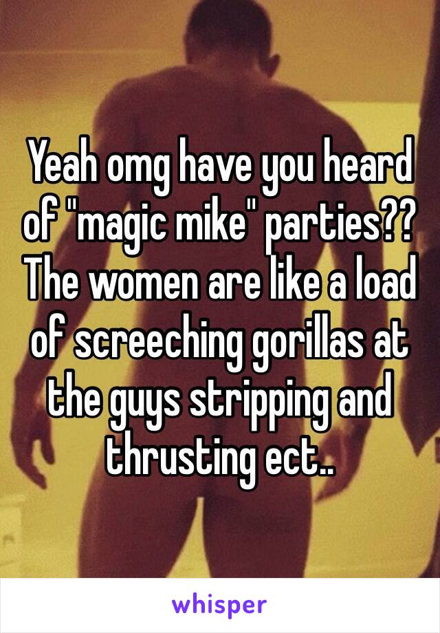 Yeah omg have you heard of "magic mike" parties?? The women are like a load of screeching gorillas at the guys stripping and thrusting ect..