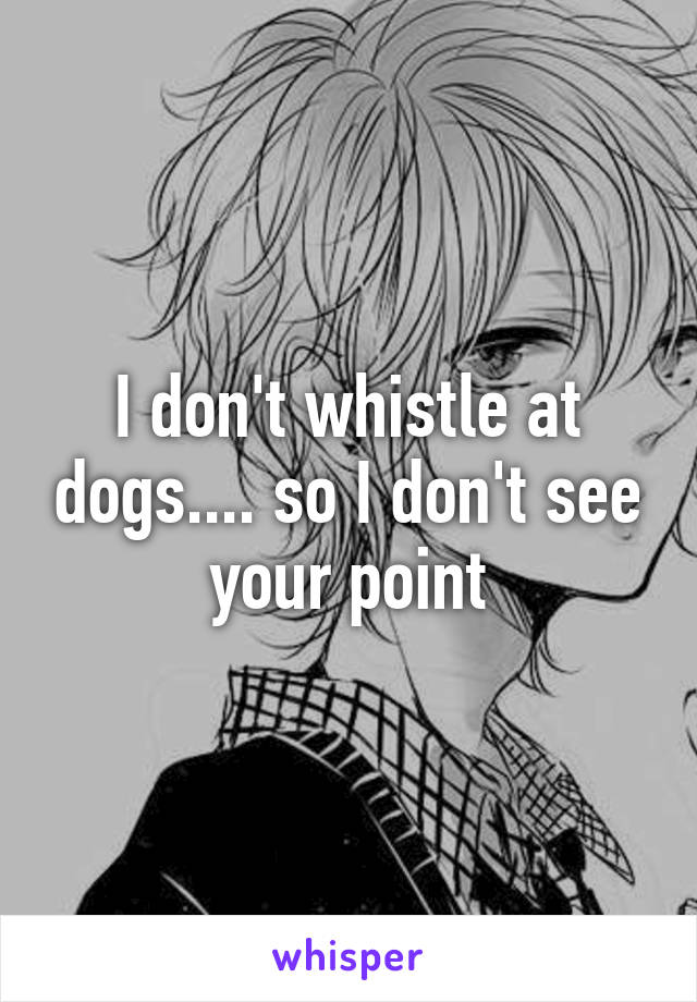 I don't whistle at dogs.... so I don't see your point