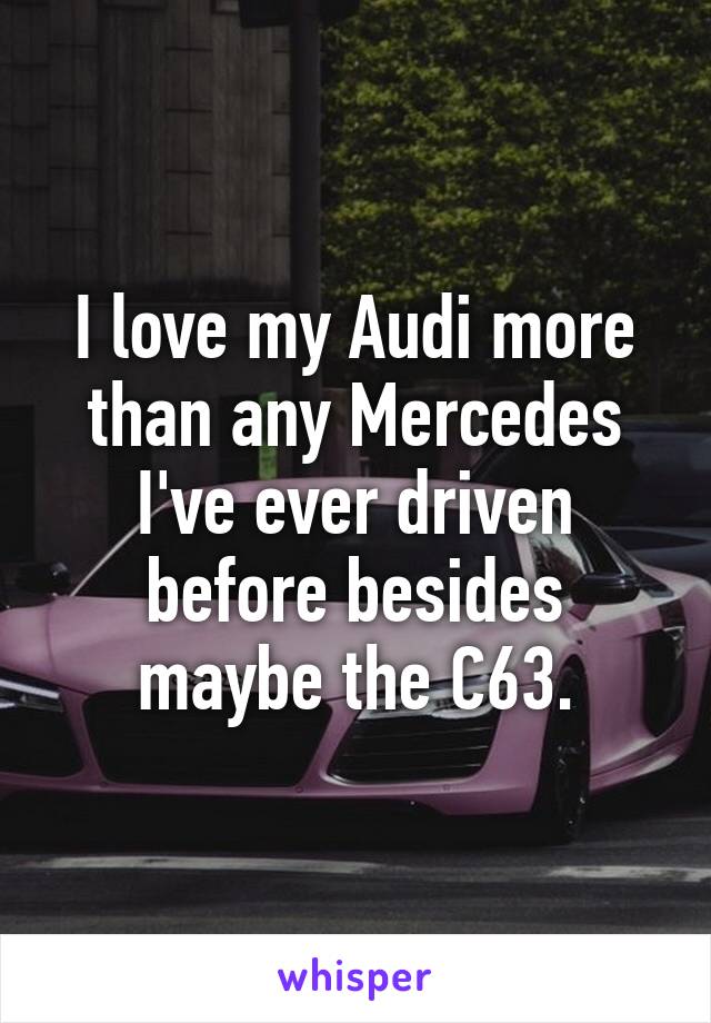 I love my Audi more than any Mercedes I've ever driven before besides maybe the C63.