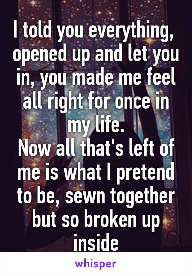 I told you everything,  opened up and let you in, you made me feel all right for once in my life.
Now all that's left of me is what I pretend to be, sewn together but so broken up inside