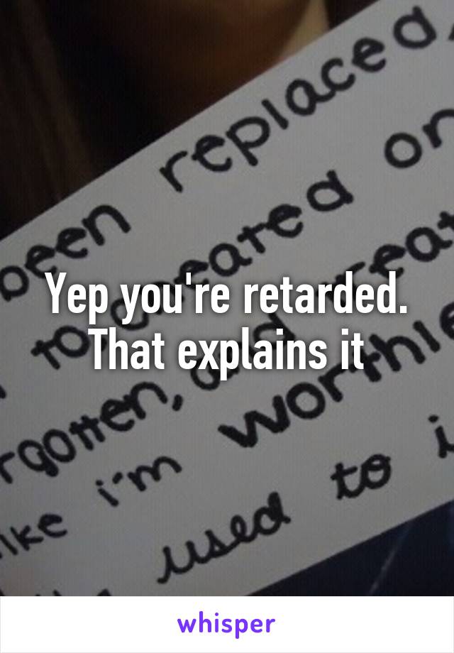 Yep you're retarded. That explains it