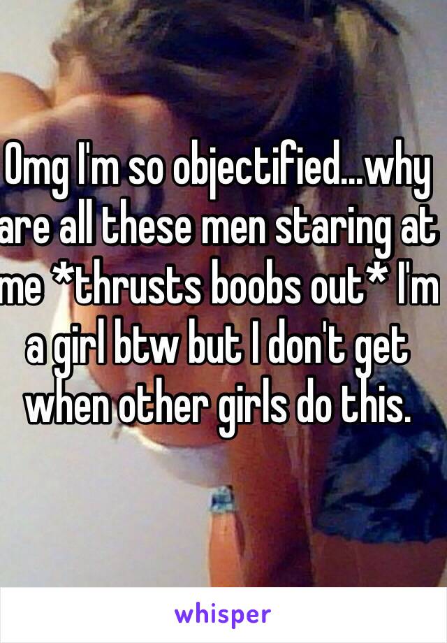 Omg I'm so objectified...why are all these men staring at me *thrusts boobs out* I'm a girl btw but I don't get when other girls do this. 