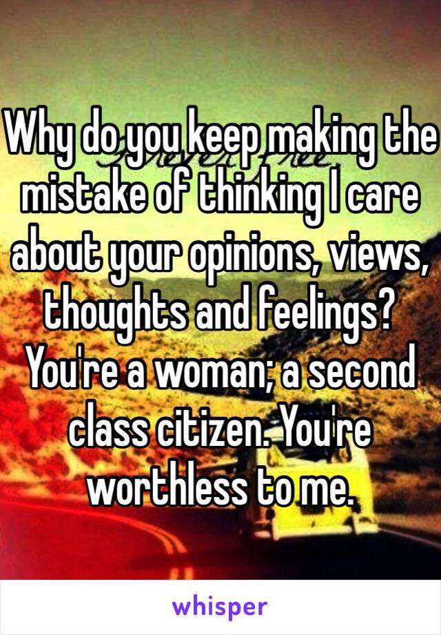 Why do you keep making the mistake of thinking I care about your opinions, views, thoughts and feelings? You're a woman; a second class citizen. You're worthless to me.