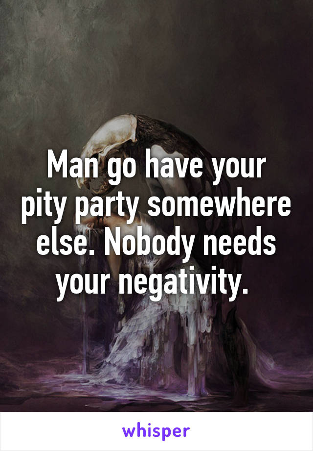 Man go have your pity party somewhere else. Nobody needs your negativity. 