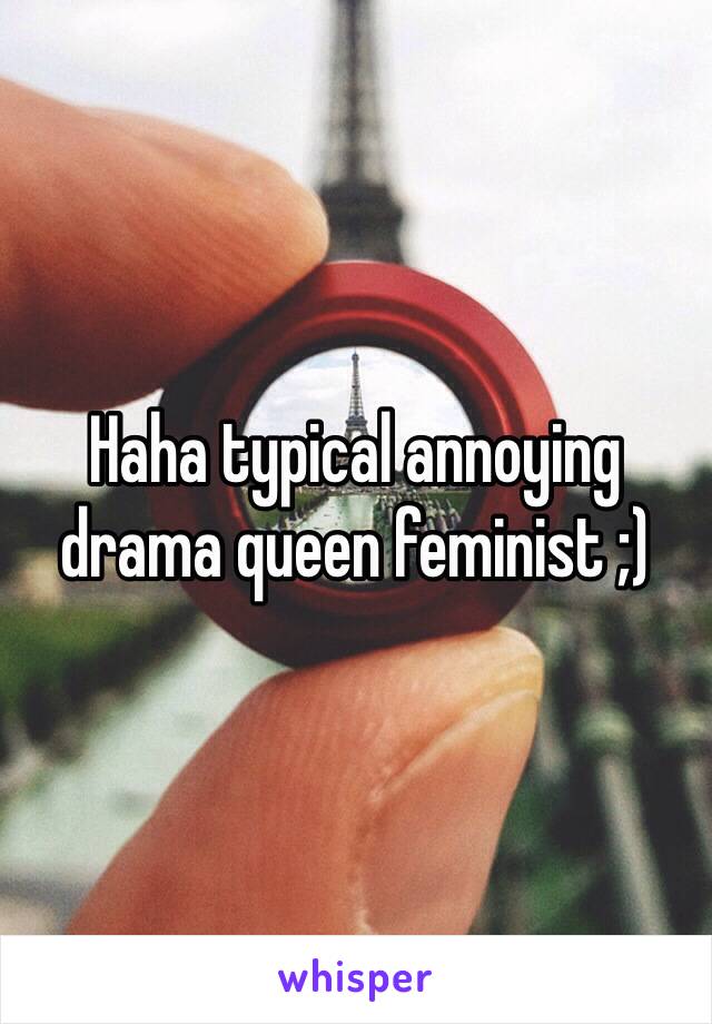 Haha typical annoying drama queen feminist ;)