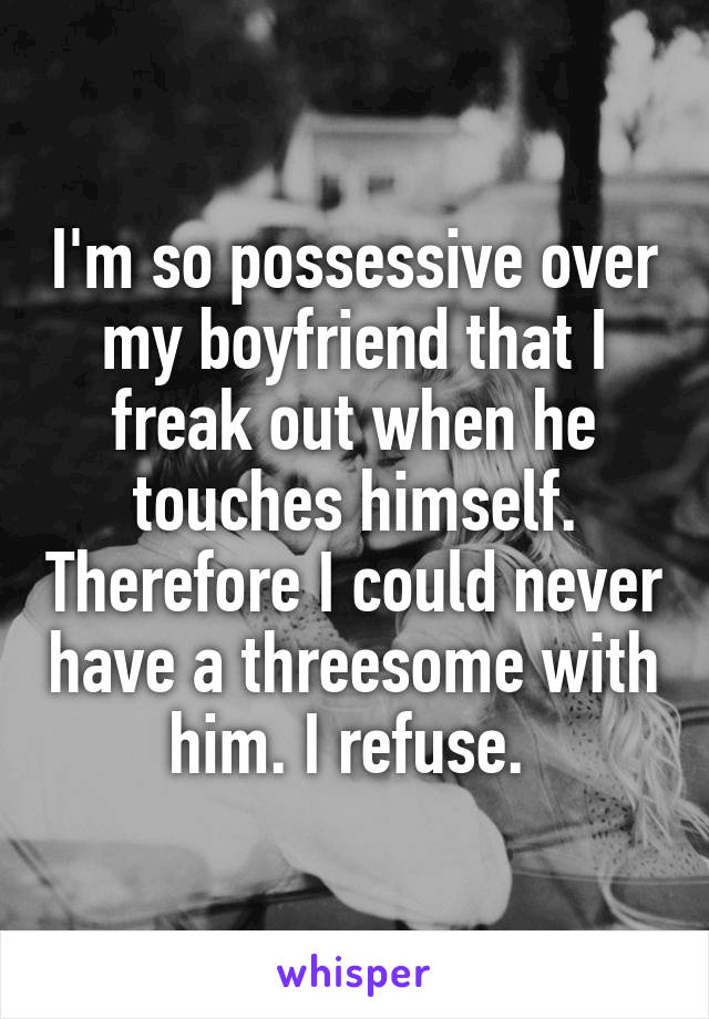 I'm so possessive over my boyfriend that I freak out when he touches himself. Therefore I could never have a threesome with him. I refuse. 