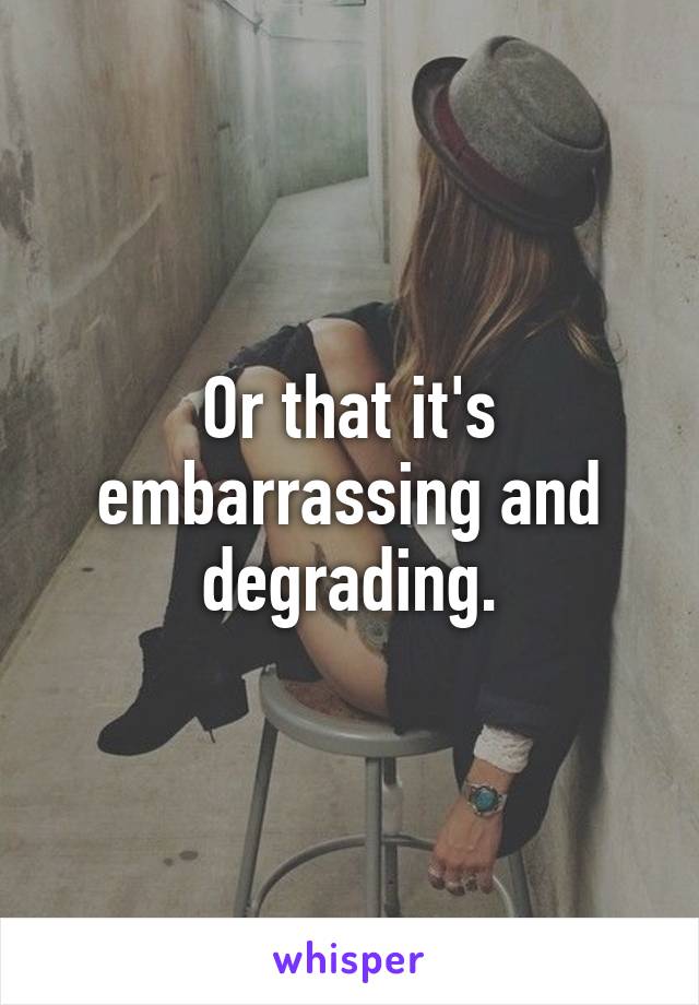 Or that it's embarrassing and degrading.