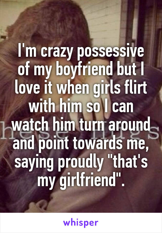 I'm crazy possessive of my boyfriend but I love it when girls flirt with him so I can watch him turn around and point towards me, saying proudly "that's my girlfriend".