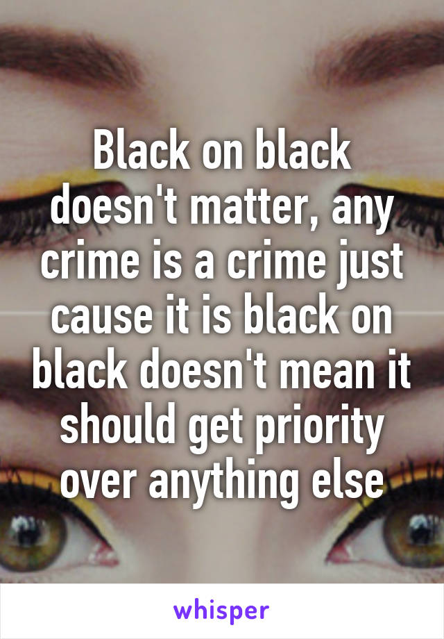 Black on black doesn't matter, any crime is a crime just cause it is black on black doesn't mean it should get priority over anything else