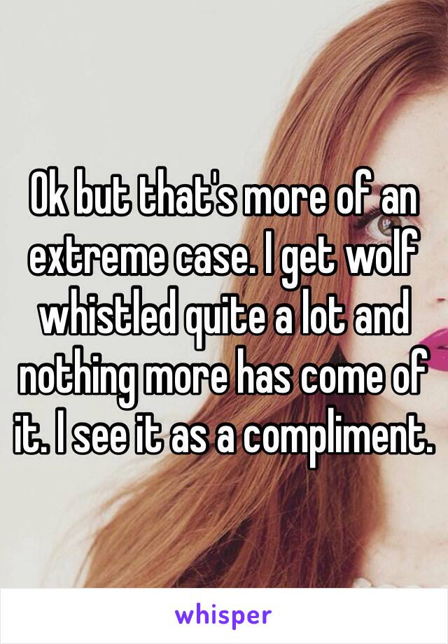 Ok but that's more of an extreme case. I get wolf whistled quite a lot and nothing more has come of it. I see it as a compliment.