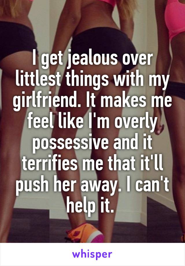 I get jealous over littlest things with my girlfriend. It makes me feel like I'm overly possessive and it terrifies me that it'll push her away. I can't help it. 