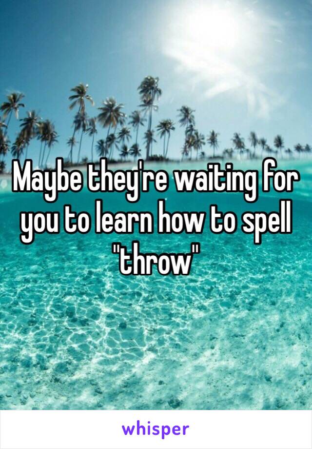 Maybe they're waiting for you to learn how to spell "throw"