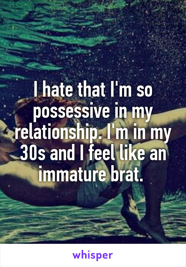 I hate that I'm so possessive in my relationship. I'm in my 30s and I feel like an immature brat. 