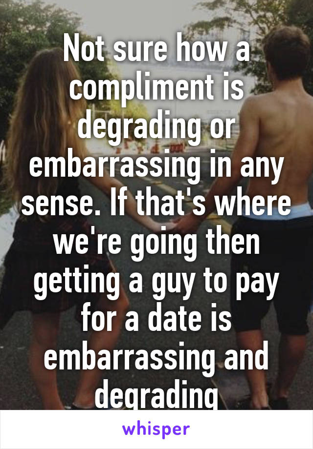 Not sure how a compliment is degrading or embarrassing in any sense. If that's where we're going then getting a guy to pay for a date is embarrassing and degrading