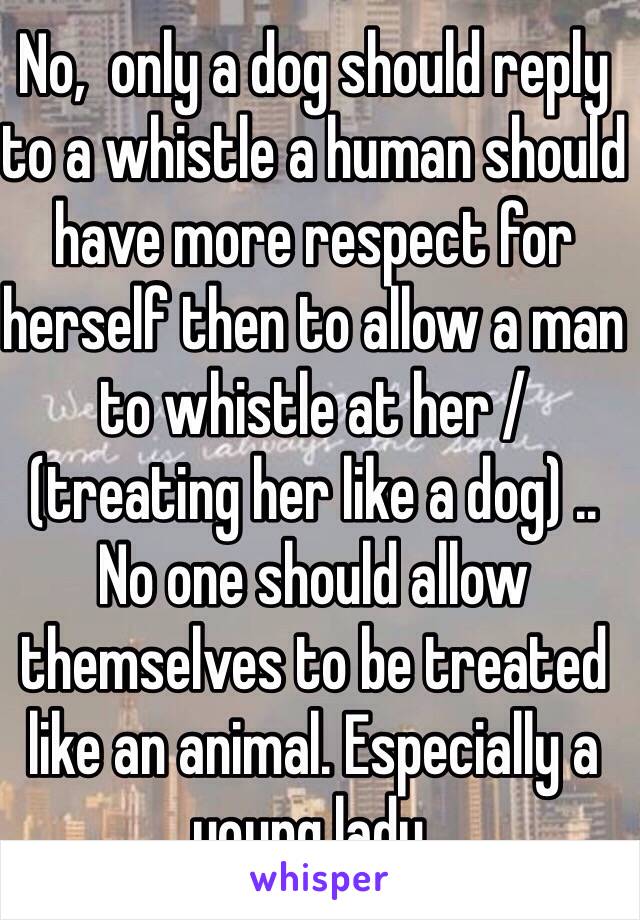 No,  only a dog should reply to a whistle a human should have more respect for herself then to allow a man to whistle at her / (treating her like a dog) .. No one should allow themselves to be treated like an animal. Especially a young lady. 