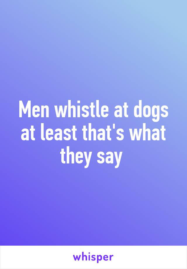 Men whistle at dogs at least that's what they say 