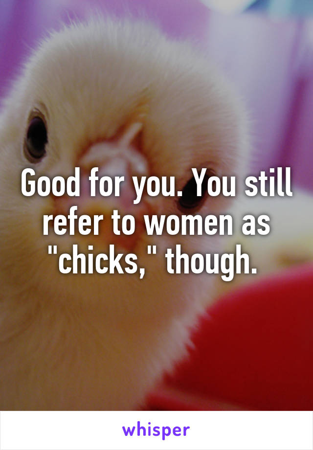 Good for you. You still refer to women as "chicks," though. 