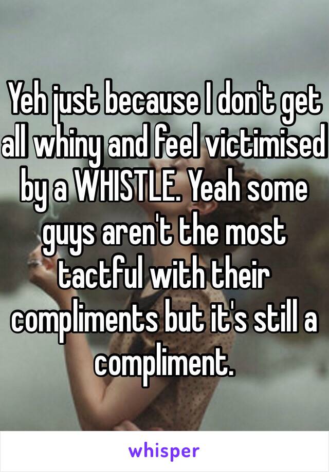 Yeh just because I don't get all whiny and feel victimised by a WHISTLE. Yeah some guys aren't the most tactful with their compliments but it's still a compliment. 