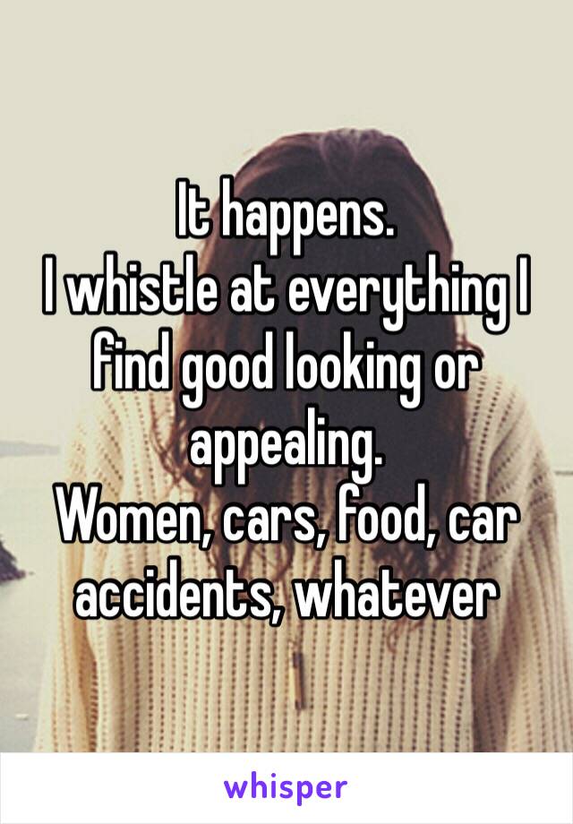 It happens.
I whistle at everything I find good looking or appealing.
Women, cars, food, car accidents, whatever