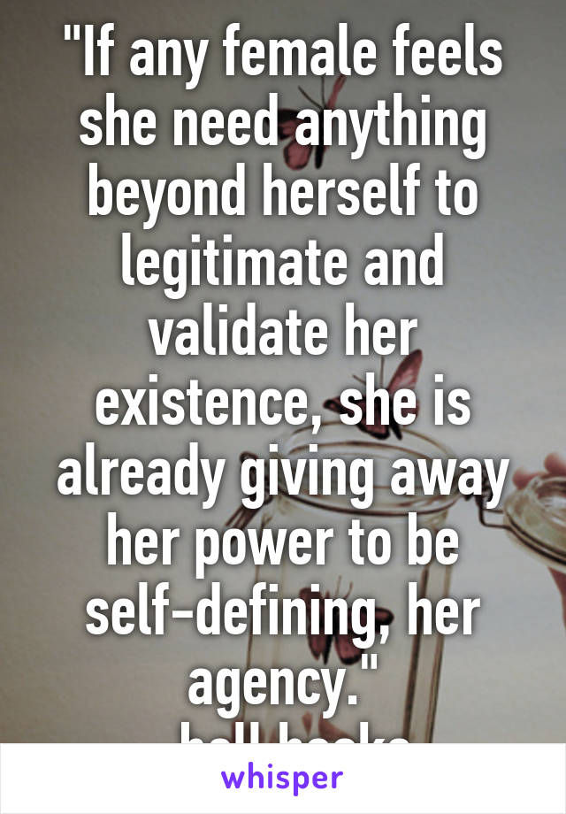 "If any female feels she need anything beyond herself to legitimate and validate her existence, she is already giving away her power to be self-defining, her agency."
-bell hooks