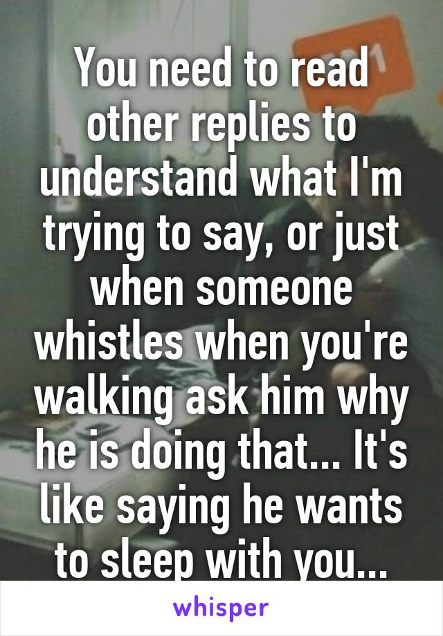 You need to read other replies to understand what I'm trying to say, or just when someone whistles when you're walking ask him why he is doing that... It's like saying he wants to sleep with you...