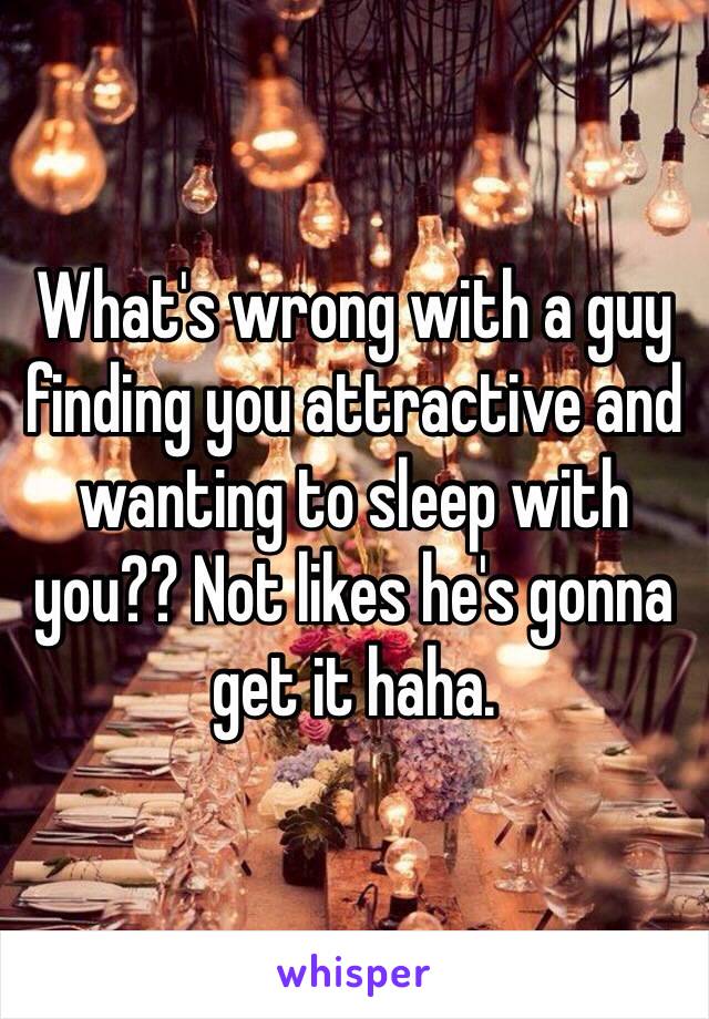 What's wrong with a guy finding you attractive and wanting to sleep with you?? Not likes he's gonna get it haha. 