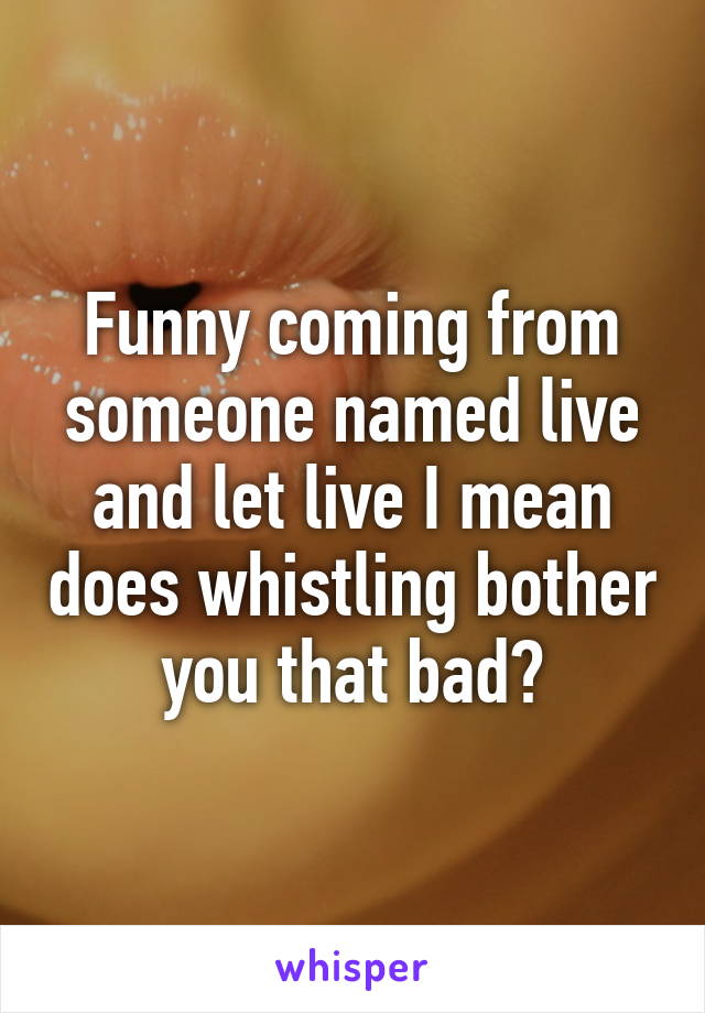 Funny coming from someone named live and let live I mean does whistling bother you that bad?