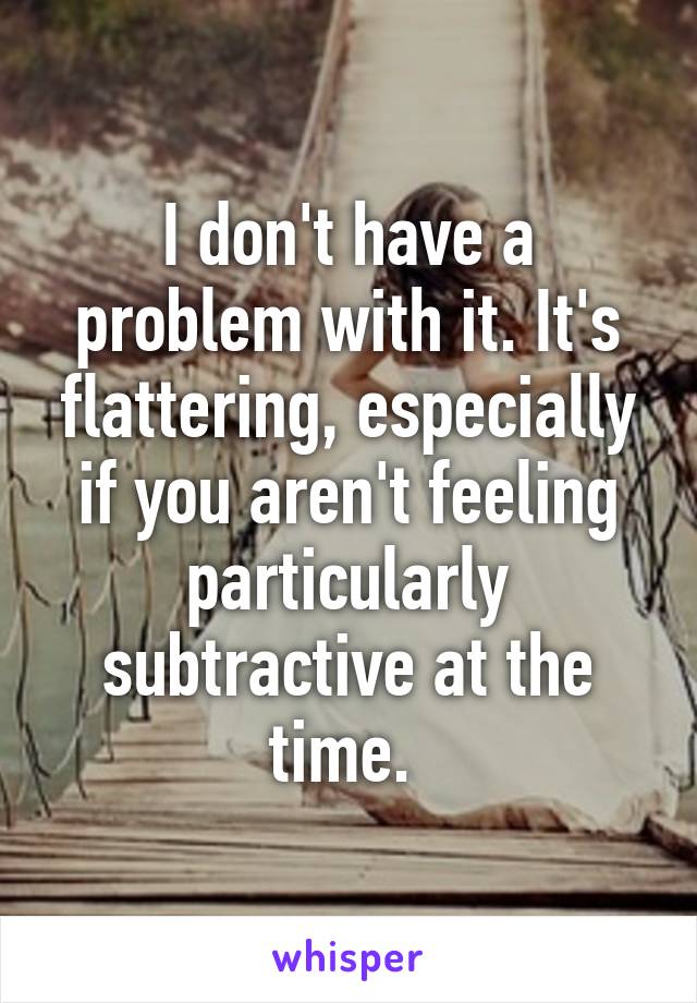 I don't have a problem with it. It's flattering, especially if you aren't feeling particularly subtractive at the time. 