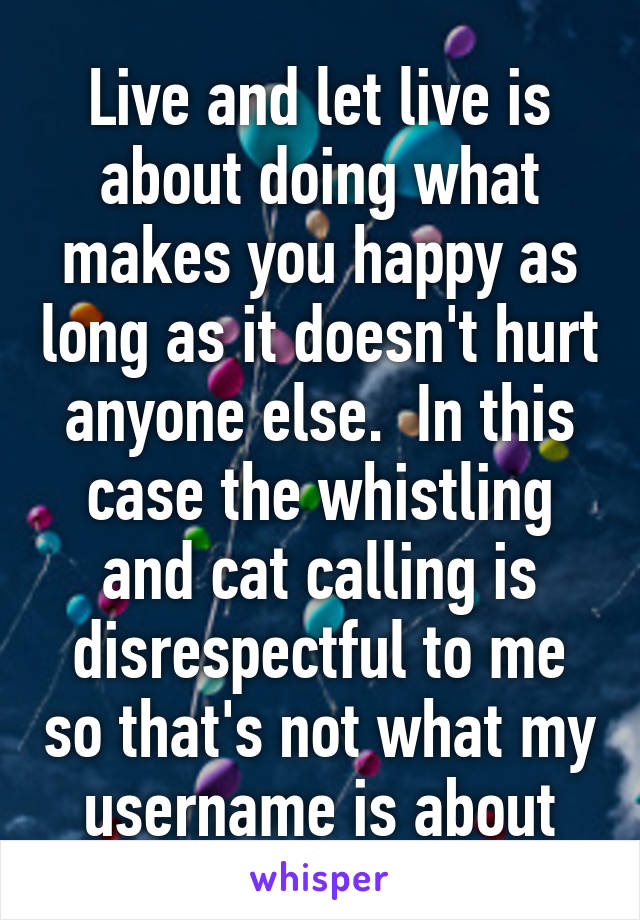 Live and let live is about doing what makes you happy as long as it doesn't hurt anyone else.  In this case the whistling and cat calling is disrespectful to me so that's not what my username is about