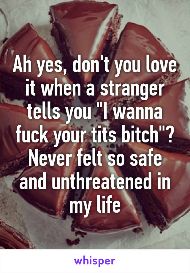 Ah yes, don't you love it when a stranger tells you "I wanna fuck your tits bitch"? Never felt so safe and unthreatened in my life