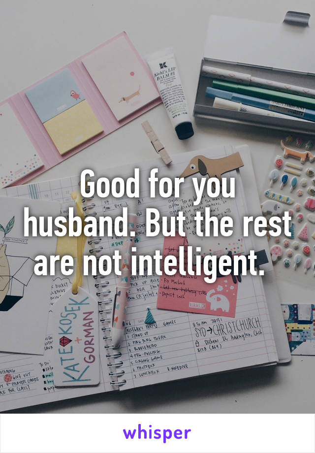 Good for you husband. But the rest are not intelligent.  