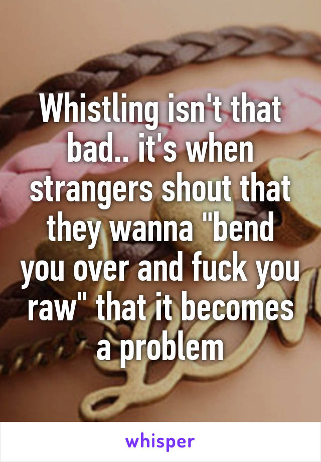 Whistling isn't that bad.. it's when strangers shout that they wanna "bend you over and fuck you raw" that it becomes a problem