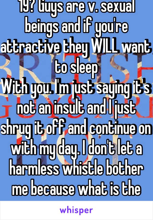 19? Guys are v. sexual beings and if you're attractive they WILL want to sleep
With you. I'm just saying it's not an insult and I just shrug it off and continue on with my day. I don't let a harmless whistle bother me because what is the point. 