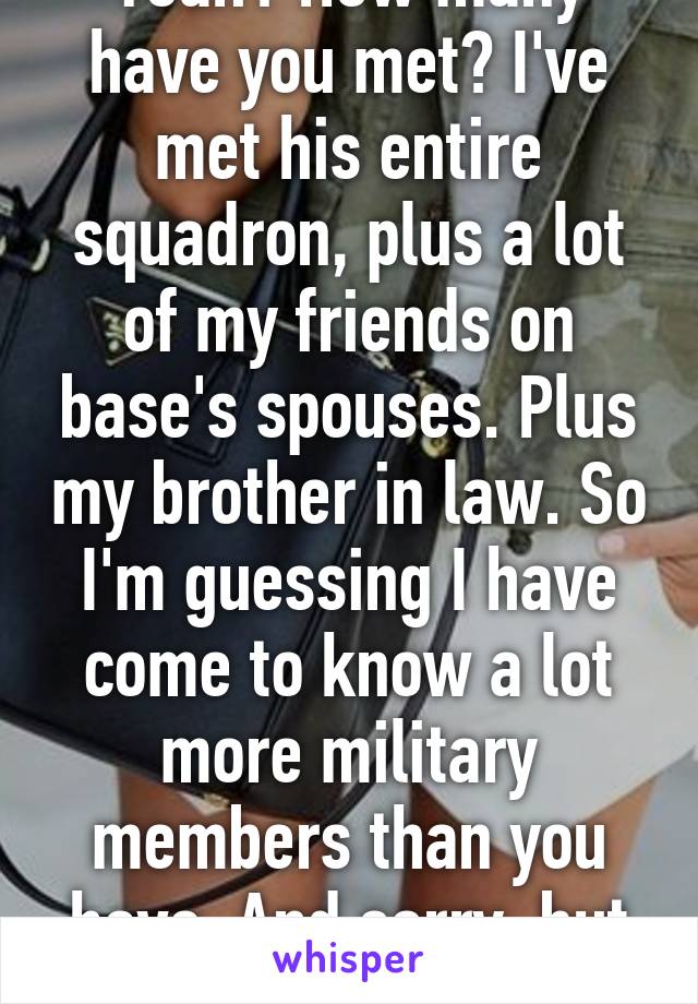 Yeah? How many have you met? I've met his entire squadron, plus a lot of my friends on base's spouses. Plus my brother in law. So I'm guessing I have come to know a lot more military members than you have. And sorry, but you're wrong. 