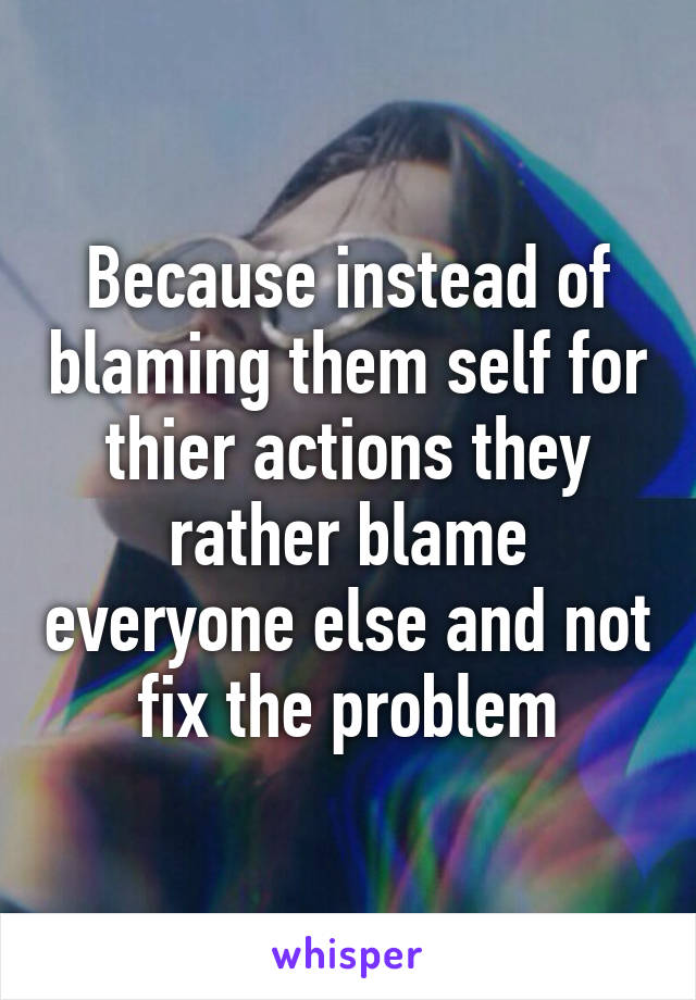 Because instead of blaming them self for thier actions they rather blame everyone else and not fix the problem